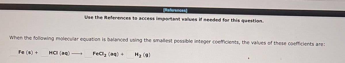 [References]
Use the References to access important values if needed for this question.
When the following molecular equation is balanced using the smallest possible integer coefficients, the values of these coefficients are:
Fe (s) + HCI (aq) →→→→ FeCl₂ (aq) +
H₂ (g)
0