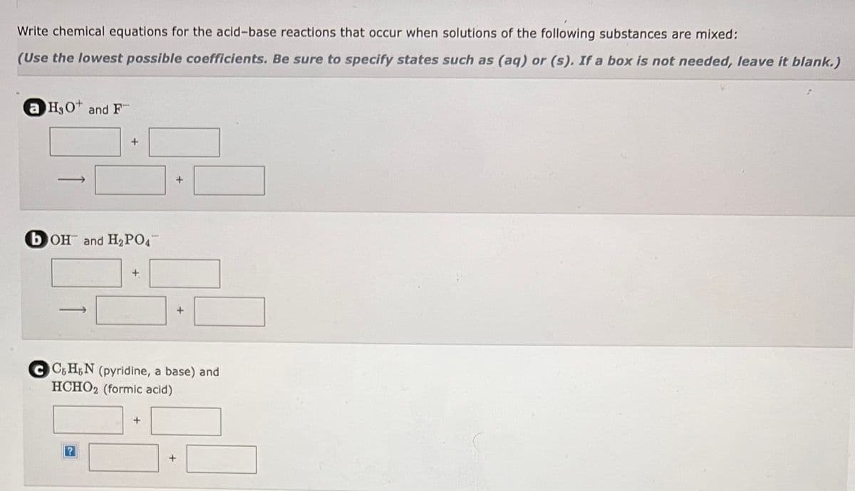 Write chemical equations for the acid-base reactions that occur when solutions of the following substances are mixed:
(Use the lowest possible coefficients. Be sure to specify states such as (aq) or (s). If a box is not needed, leave it blank.)
a H₂O and F
+
bOH and H₂PO4
CC6H5N (pyridine, a base) and
HCHO2 (formic acid)
+
+