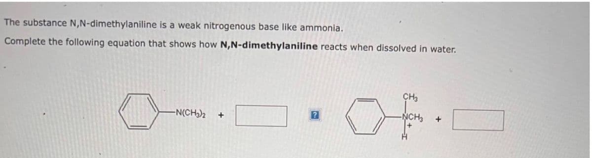 The substance N,N-dimethylaniline is a weak nitrogenous base like ammonia.
Complete the following equation that shows how N,N-dimethylaniline reacts when dissolved in water.
-N(CH₂)2
+
?
CH3
+