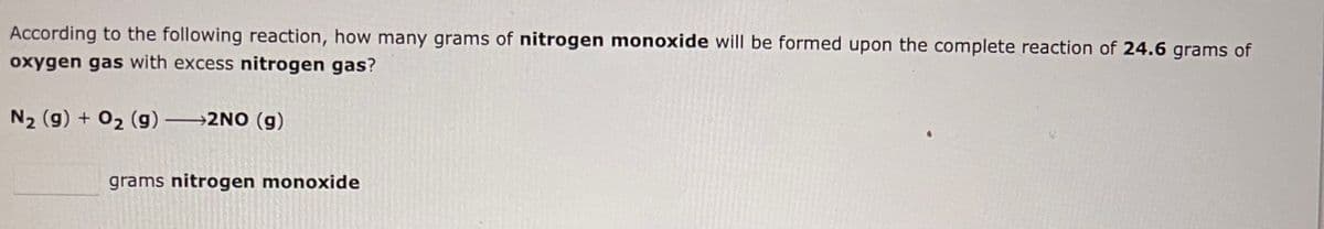 According to the following reaction, how many grams of nitrogen monoxide will be formed upon the complete reaction of 24.6 grams of
oxygen gas with excess nitrogen gas?
N₂ (g) + O₂ (g) →→→2NO (g)
grams nitrogen monoxide