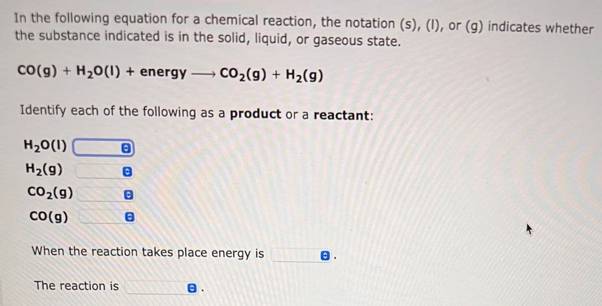 In the following equation for a chemical reaction, the notation (s), (1), or (g) indicates whether
the substance indicated is in the solid, liquid, or gaseous state.
CO(g) + H₂O(l) + energy
CO₂(g) + H₂(g)
Identify each of the following as a product or a reactant:
H₂O(1)
H₂(g)
CO₂(g)
CO(g)
0
The reaction is
O
When the reaction takes place energy is
O.
K