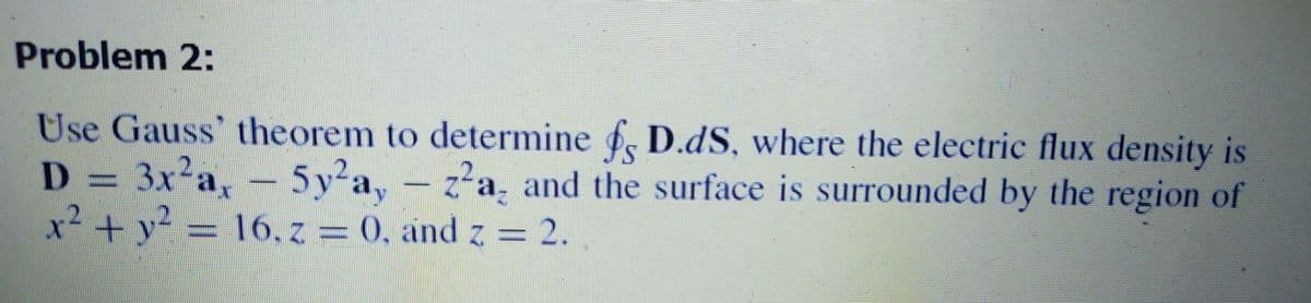 Problem 2:
Use Gauss' theorem to determine . D.dS, where the electric flux density is
D = 3x²a,-5y-a, -
x²+y?
5y²a,
16. z = 0, and z = 2.
z-a, and the surface is surrounded by the region of
