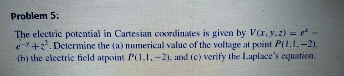 Problem 5:
The electric potential in Cartesian coordinates is given by V(x, y, z) = e* .
e-y+z. Determine the (a) numerical value of the voltage at point P(1,1, -2).
(b) the electric field atpoint P(1,1,–2), and (c) verify the Laplace's equation.
