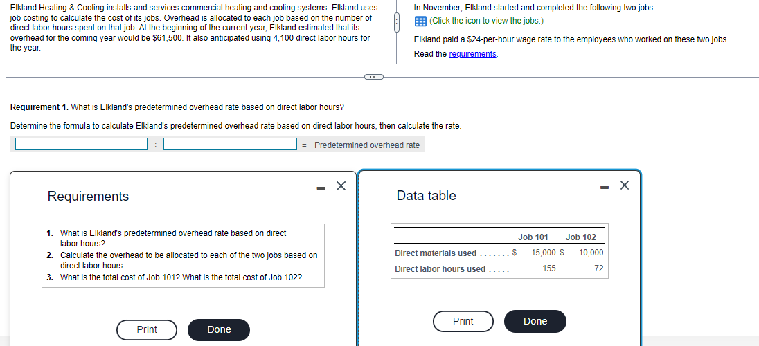 Elkland Heating & Cooling installs and services commercial heating and cooling systems. Elkland uses
job costing to calculate the cost of its jobs. Overhead is allocated to each job based on the number of
direct labor hours spent on that job. At the beginning of the current year, Elkland estimated that its
overhead for the coming year would be $61,500. It also anticipated using 4,100 direct labor hours for
the year.
Requirements
Requirement 1. What is Elkland's predetermined overhead rate based on direct labor hours?
Determine the formula to calculate Elkland's predetermined overhead rate based on direct labor hours, then calculate the rate.
= Predetermined overhead rate
1. What is Elkland's predetermined overhead rate based on direct
labor hours?
2.
Calculate the overhead to be allocated to each of the two jobs based on
direct labor hours.
3. What is the total cost of Job 101? What is the total cost of Job 102?
Print
- X
Done
C
In November, Elkland started and completed the following two jobs:
(Click the icon to view the jobs.)
Elkland paid a $24-per-hour wage rate to the employees who worked on these two jobs.
Read the requirements.
Data table
Direct materials used .......S
Direct labor hours used .....
Print
Job 101
15,000 $
155
Done
Job 102
10,000
72
X