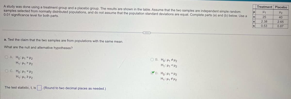A study was done using a treatment group and a placebo group. The results are shown in the table. Assume that the two samples are independent simple random.
samples selected from normally distributed populations, and do not assume that the population standard deviations are equal. Complete parts (a) and (b) below. Use a
0.01 significance level for both parts.
a. Test the claim that the two samples are from populations with the same mean.
What are the null and alternative hypotheses?
OA. Ho: H1 H2
H₁₁₂
The test statistic, t, is
(Round to two decimal places as needed.)
OB. Ho: H₁₂
H₁: H₁ <H2
D. Ho H1 H2
SXUM
Treatment Placebo.
H₁
H2
25
40
2.38
2.65
0.53
0.87