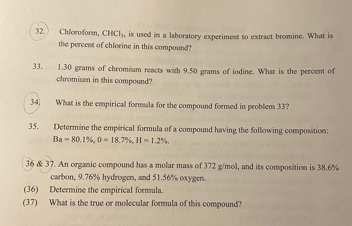 32.
Chloroform, CHC13, is used in a laboratory experiment to extract bromine. What is
the percent of chlorine in this compound?
33.
1.30 grams of chromium reacts with 9.50 grams of iodine. What is the percent of
chromium in this compound?
34,
What is the empirical formula for the compound formed in problem 33?
35.
Determine the empirical formula of a compound having the following composition:
Ba = 80.1%, 0 = 18.7%, H = 1.2%.
36 & 37. An organic compound has a molar mass of 372 g/mol, and its composition is 38.6%
carbon, 9.76% hydrogen, and 51.56% oxygen.
(36)
Determine the empirical formula.
(37)
What is the true or molecular formula of this compound?
