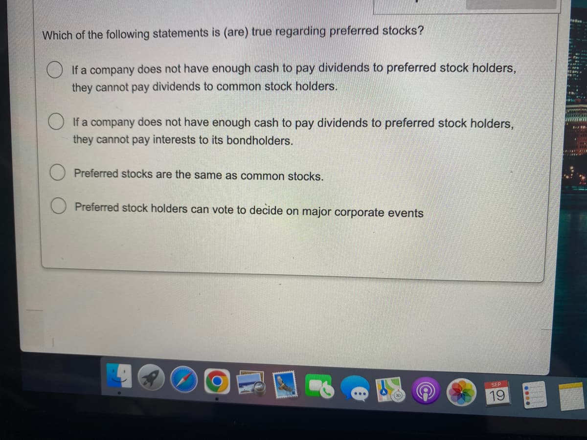 Which of the following statements is (are) true regarding preferred stocks?
If a company does not have enough cash to pay dividends to preferred stock holders,
they cannot pay dividends to common stock holders.
If a company does not have enough cash to pay dividends to preferred stock holders,
they cannot pay interests to its bondholders.
Preferred stocks are the same as common stocks.
Preferred stock holders can vote to decide on major corporate events
SEP
19