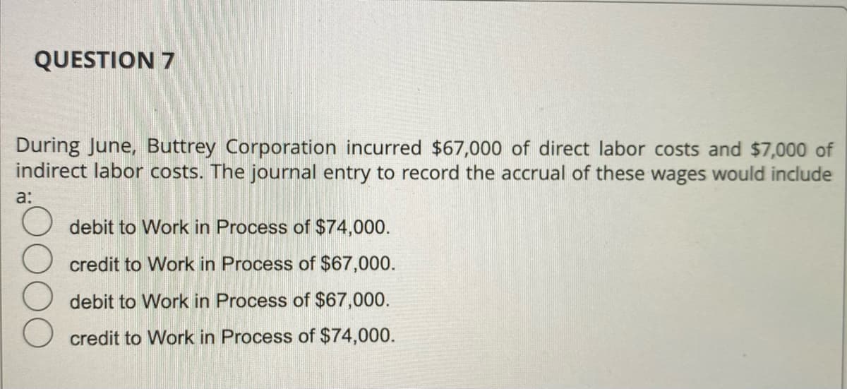 QUESTION 7
During June, Buttrey Corporation incurred $67,000 of direct labor costs and $7,000 of
indirect labor costs. The journal entry to record the accrual of these wages would include
a:
debit to Work in Process of $74,000.
credit to Work in Process of $67,000.
debit to Work in Process of $67,000.
credit to Work in Process of $74,000.