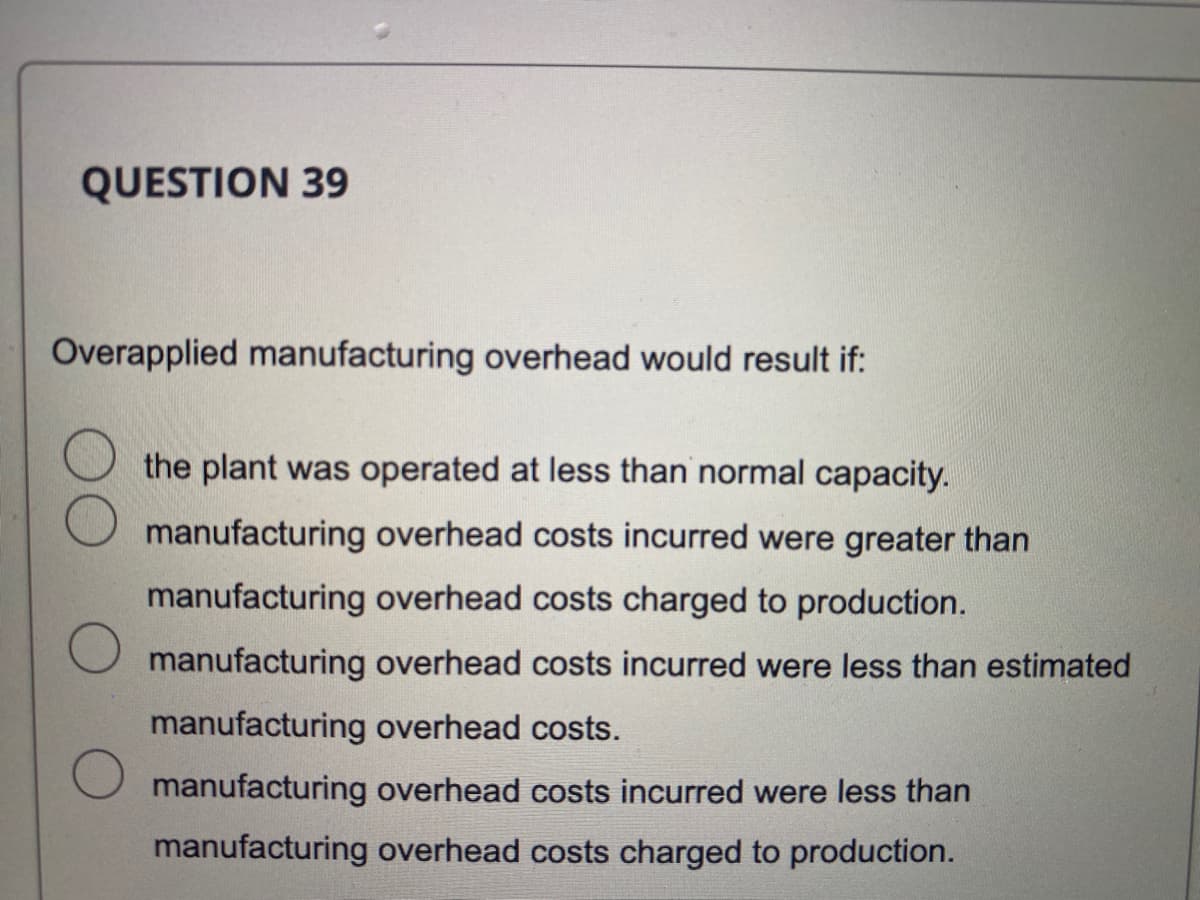 QUESTION 39
Overapplied manufacturing overhead would result if:
the plant was operated at less than normal capacity.
manufacturing overhead costs incurred were greater than
manufacturing overhead costs charged to production.
O manufacturing overhead costs incurred were less than estimated
manufacturing overhead costs.
manufacturing overhead costs incurred were less than
manufacturing overhead costs charged to production.