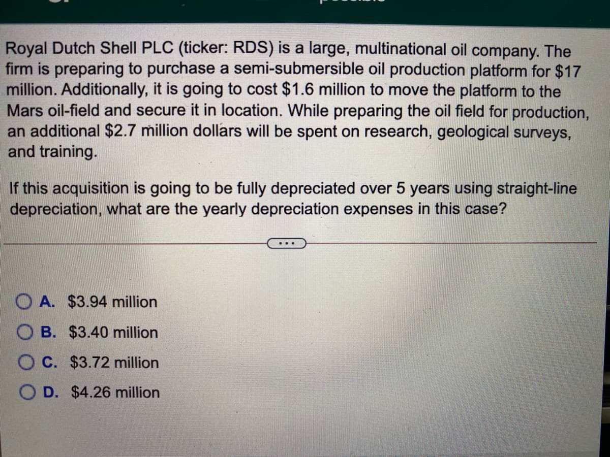 Royal Dutch Shell PLC (ticker: RDS) is a large, multinational oil company. The
firm is preparing to purchase a semi-submersible oil production platform for $17
million. Additionally, it is going to cost $1.6 million to move the platform to the
Mars oil-field and secure it in location. While preparing the oil field for production,
an additional $2.7 million dollars will be spent on research, geological surveys,
and training.
If this acquisition is going to be fully depreciated over 5 years using straight-line
depreciation, what are the yearly depreciation expenses in this case?
...
O A. $3.94 million
B. $3.40 million
O C. $3.72 million
D. $4.26 million
