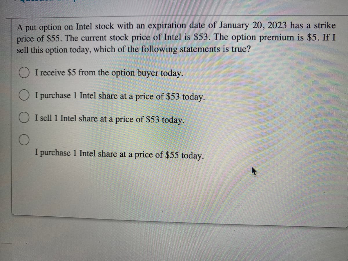 A put option on Intel stock with an expiration date of January 20, 2023 has a strike
price of $55. The current stock price of Intel is $53. The option premium is $5. If I
sell this option today, which of the following statements is true?
O I receive $5 from the option buyer today.
I purchase 1 Intel share at a price of $53 today.
OI sell 1 Intel share at a price of $53 today.
I purchase 1 Intel share at a price of $55 today.