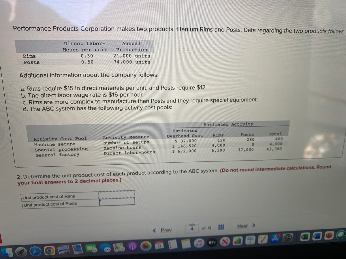 Performance Products Corporation makes two products, titanium Rims and Posts. Data regarding the two products follow:
Annual
Production
Rims
Posts
Direct Labor-
Hours per unit
0.30
0.50
Additional information about the company follows:
a. Rims require $15 in direct materials per unit, and Posts require $12.
b. The direct labor wage rate is $16 per hour.
21,000 units
74,000 units
c. Rims are more complex to manufacture than Posts and they require special equipment.
d. The ABC system has the following activity cost pools:
Activity Cost Pool
Machine setups
Special processing
General factory
Unit product cost of Rims
Unit product cost of Posts
Activity Measure
Number of setups
Machine-hours
Direct labor-hours
Estimated
Overhead Cost
$ 37,000
$ 146,520
$ 672,000
Estimated Activity
Rims
120
Posts
280
0
4,000
6,300
37,000
< Prev
2. Determine the unit product cost of each product according to the ABC system. (Do not round intermediate calculations. Round
your final answers to 2 decimal places.)
S
4 of 6
dtv
Total
Next >
400
4,000
43,300