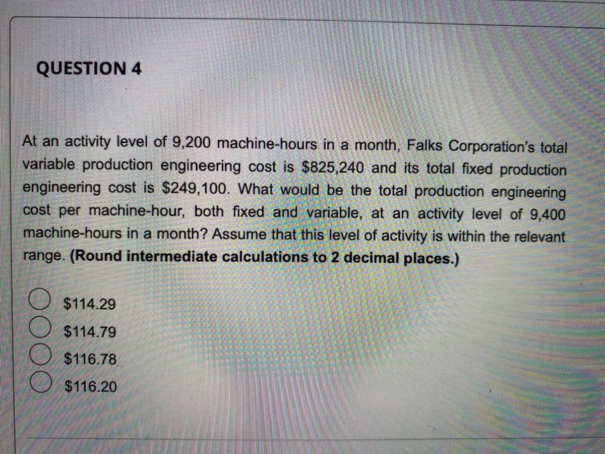 QUESTION 4
At an activity level of 9,200 machine-hours in a month, Falks Corporation's total
variable production engineering cost is $825,240 and its total fixed production
engineering cost is $249,100. What would be the total production engineering
cost per machine-hour, both fixed and variable, at an activity level of 9,400
machine-hours in a month? Assume that this level of activity is within the relevant
range. (Round intermediate calculations to 2 decimal places.)
$114.29
$114.79
$116.78
$116.20