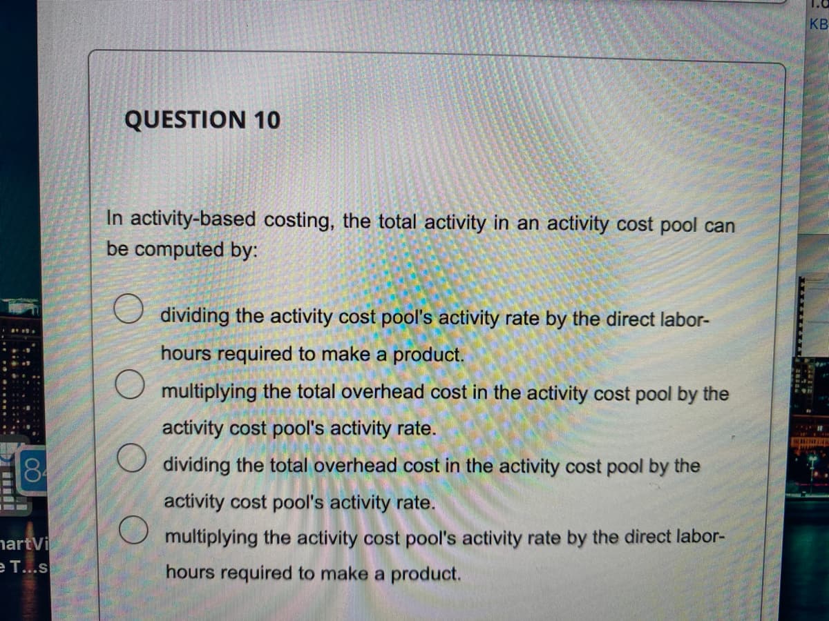 84
martVi
e T...s
QUESTION 10
In activity-based costing, the total activity in an activity cost pool can
be computed by:
O
dividing the activity cost pool's activity rate by the direct labor-
hours required to make a product.
multiplying the total overhead cost in the activity cost pool by the
activity cost pool's activity rate.
O dividing the total overhead cost in the activity cost pool by the
activity cost pool's activity rate.
multiplying the activity cost pool's activity rate by the direct labor-
hours required to make a product.
KB
BALAM
P