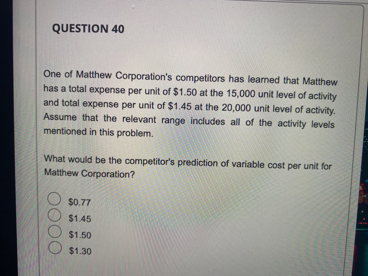 QUESTION 40
One of Matthew Corporation's competitors has learned that Matthew
has a total expense per unit of $1.50 at the 15,000 unit level of activity
and total expense per unit of $1.45 at the 20,000 unit level of activity.
Assume that the relevant range includes all of the activity levels
mentioned in this problem.
What would be the competitor's prediction of variable cost per unit for
Matthew Corporation?
$0.77
$1.45
$1.50
$1.30