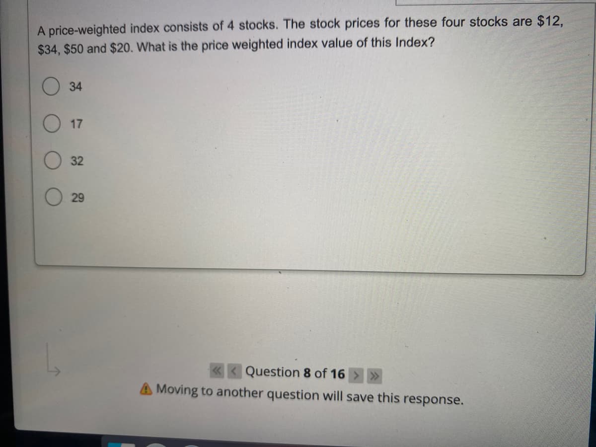 A price-weighted index consists of 4 stocks. The stock prices for these four stocks are $12,
$34, $50 and $20. What is the price weighted index value of this Index?
34
17
32
29
Question 8 of 16
A Moving to another question will save this response.