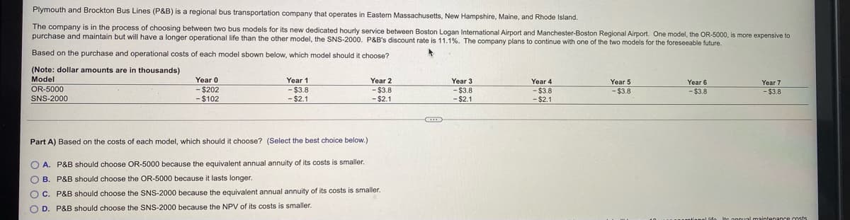 Plymouth and Brockton Bus Lines (P&B) is a regional bus transportation company that operates in Eastern Massachusetts, New Hampshire, Maine, and Rhode Island.
The company is in the process of choosing between two bus models for its new dedicated hourly service between Boston Logan International Airport and Manchester-Boston Regional Airport. One model, the OR-5000, is more expensive to
purchase and maintain but will have a longer operational life than the other model, the SNS-2000. P&B's discount rate is 11.1%. The company plans to continue with one of the two models for the foreseeable future.
Based on the purchase and operational costs of each model sbown below, which model should it choose?
(Note: dollar amounts are in thousands)
Model
Year 0
Year 1
Year 2
Year 3
-$3.8
- $2.1
Year 4
Year 5
Year 6
Year 7
OR-5000
- $202
- $102
-%243.8
- $2.1
- $3.8
- $2.1
-$3.8
- $2.1
-$3.8
- $3.8
- $3.8
SNS-2000
Part A) Based on the costs of each model, which should it choose? (Select the best choice below.)
O A. P&B should choose OR-5000 because the equivalent annual annuity of its costs is smaller.
O B. P&B should choose the OR-5000 because it lasts longer.
O C. P&B should choose the SNS-2000 because the equivalent annual annuity of its costs is smaller.
O D. P&B should choose the SNS-2000 because the NPV of its costs is smaller.
