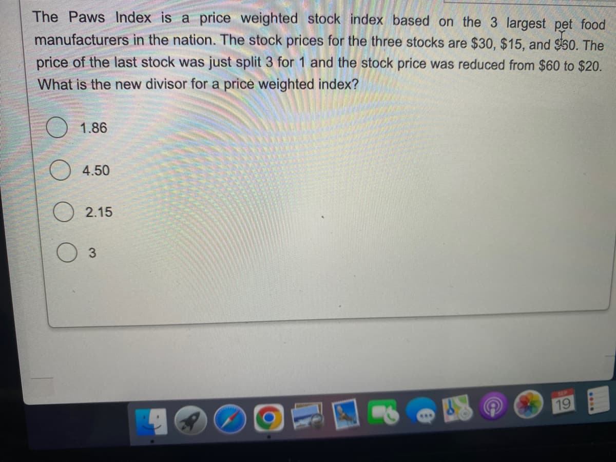 The Paws Index is a price weighted stock index based on the 3 largest pet food
manufacturers in the nation. The stock prices for the three stocks are $30, $15, and $50. The
price of the last stock was just split 3 for 1 and the stock price was reduced from $60 to $20.
What is the new divisor for a price weighted index?
1.86
4.50
2.15
3
19