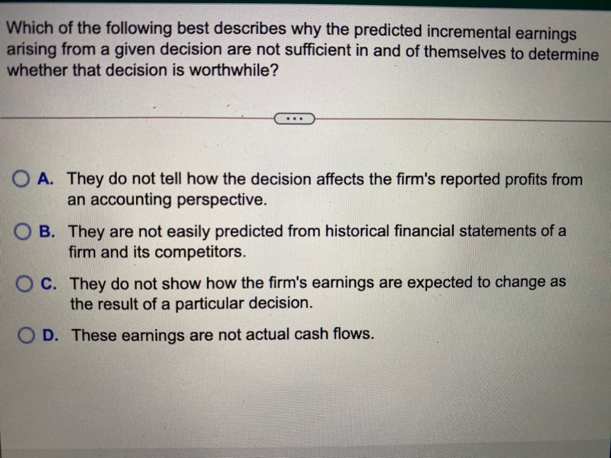 Which of the following best describes why the predicted incremental earnings
arising from a given decision are not sufficient in and of themselves to determine
whether that decision is worthwhile?
...
O A. They do not tell how the decision affects the firm's reported profits from
an accounting perspective.
O B. They are not easily predicted from historical financial statements of a
firm and its competitors.
O C. They do not show how the firm's earnings are expected to change as
the result of a particular decision.
O D. These earnings are not actual cash flows.
