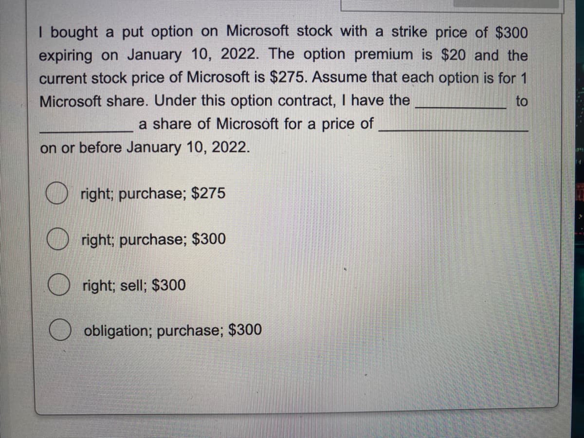 I bought a put option on Microsoft stock with a strike price of $300
expiring on January 10, 2022. The option premium is $20 and the
current stock price of Microsoft is $275. Assume that each option is for 1
Microsoft share. Under this option contract, I have the
to
a share of Microsoft for a price of
on or before January 10, 2022.
right; purchase; $275
right; purchase; $300
right; sell; $300
obligation; purchase; $300