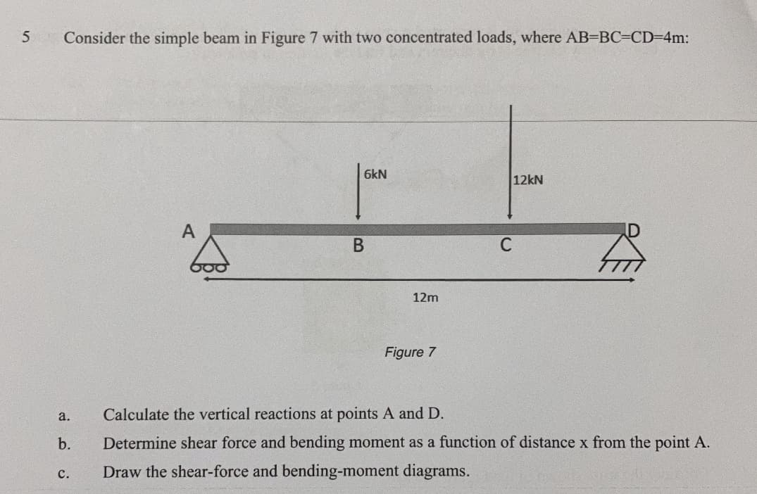 Consider the simple beam in Figure 7 with two concentrated loads, where AB-BC=CD=4m:
6kN
12kN
A
ID
В
C
12m
Figure 7
a.
Calculate the vertical reactions at points A and D.
b.
Determine shear force and bending moment as a function of distance x from the point A.
с.
Draw the shear-force and bending-moment diagrams.
