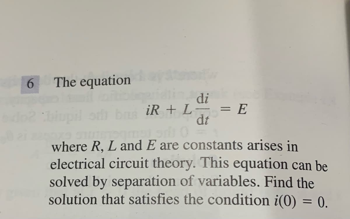 The equation
di
iR + L-
= E
dt
where R, L and E are constants arises in
electrical circuit theory. This equation can be
solved by separation of variables. Find the
solution that satisfies the condition i(0) = 0.
