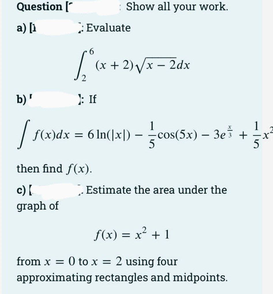 Question
a) [₁
b) '
[
: Evaluate
6
{₁+
Show all your work.
): If
(x + 2)√√x - 2dx
then find f(x).
c) [
graph of
1
1
f(x)dx = 6 ln(|x]) — cos(5x) − 3e¾ +
-
-
5
. Estimate the area under the
f(x) = x² + 1
from x = 0 to x = 2 using four
approximating rectangles and midpoints.
-X
5