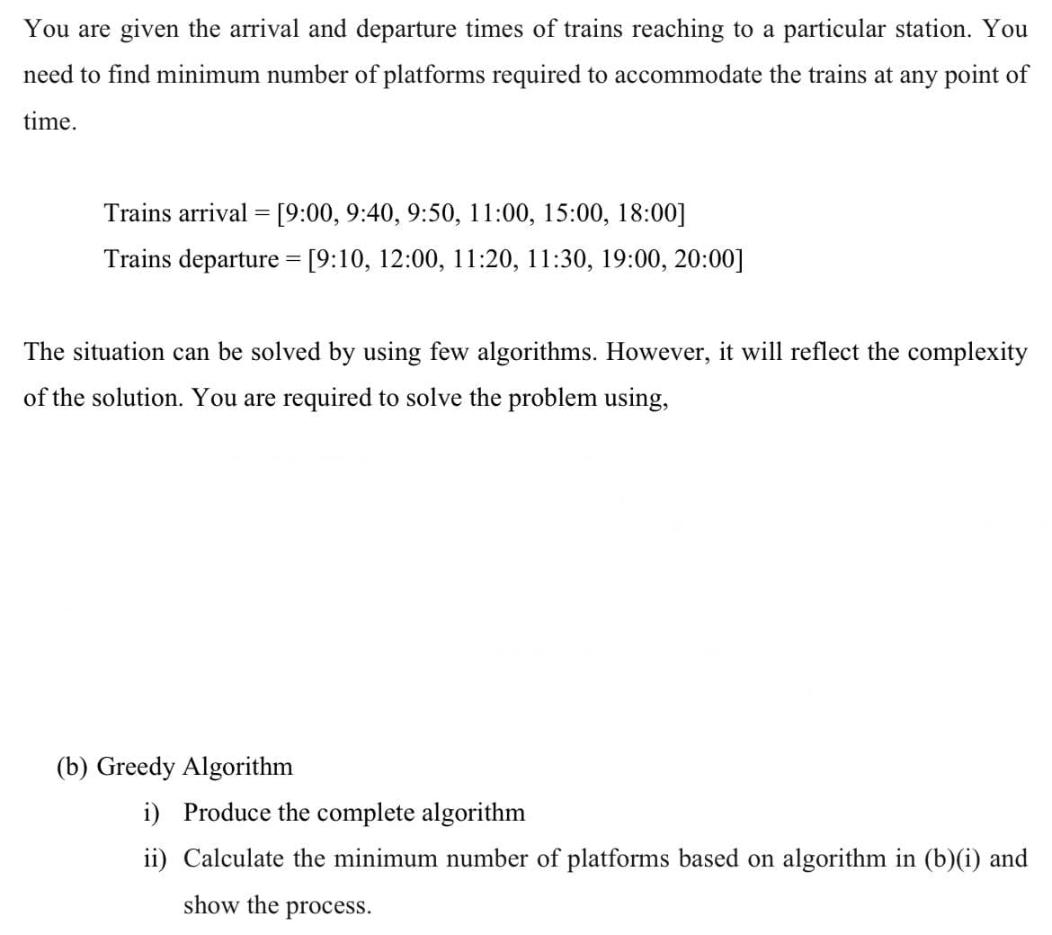 You are given the arrival and departure times of trains reaching to a particular station. You
need to find minimum number of platforms required to accommodate the trains at any point of
time.
Trains arrival = [9:00, 9:40, 9:50, 11:00, 15:00, 18:00]
Trains departure = [9:10, 12:00, 11:20, 11:30, 19:00, 20:00]
The situation can be solved by using few algorithms. However, it will reflect the complexity
of the solution. You are required to solve the problem using,
(b) Greedy Algorithm
i) Produce the complete algorithm
ii) Calculate the minimum number of platforms based on algorithm in (b)(i) and
show the process.