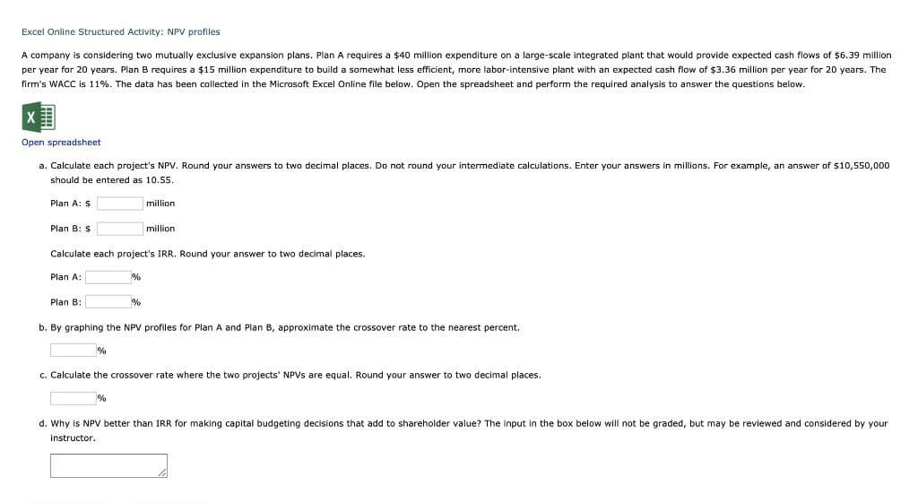 Excel Online Structured Activity: NPV profiles
A company is considering two mutually exclusive expansion plans. Plan A requires a $40 million expenditure on a large-scale integrated plant that would provide expected cash flows of $6.39 million
per year for 20 years. Plan B requires a $15 million expenditure to build a somewhat less efficient, more labor-intensive plant with an expected cash flow of $3.36 million per year for 20 years. The
firm's WACC is 11%. The data has been collected in the Microsoft Excel Online file below. Open the spreadsheet and perform the required analysis to answer the questions below.
X
Open spreadsheet
a. Calculate each project's NPV. Round your answers to two decimal places. Do not round your intermediate calculations. Enter your answers in millions. For example, an answer of $10,550,000
should be entered as 10.55.
Plan A: $
Plan B: $
million
million.
Calculate each project's IRR. Round your answer to two decimal places.
Plan A:
Plan B:
%
%
b. By graphing the NPV profiles for Plan A and Plan B, approximate the crossover rate to the nearest percent.
c. Calculate the crossover rate where the two projects' NPVs are equal. Round your answer to two decimal places.
%
d. Why is NPV better than IRR for making capital budgeting decisions that add to shareholder value? The input in the box below will not be graded, but may be reviewed and considered by your
instructor.