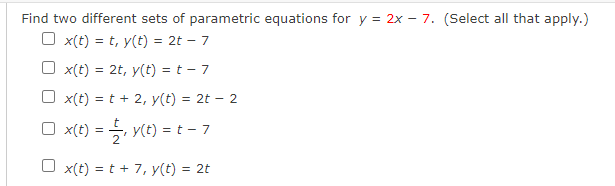 Find two different sets of parametric equations for y = 2x – 7. (Select all that apply.)
O x(t) = t, y(t) = 2t – 7
%3D
O x(t) = 2t, y(t) = t – 7
x(t) = t + 2, y(t) = 2t – 2
O x(t) = , y(t) = t - 7
O x(t) = t + 7, y(t) = 2t
