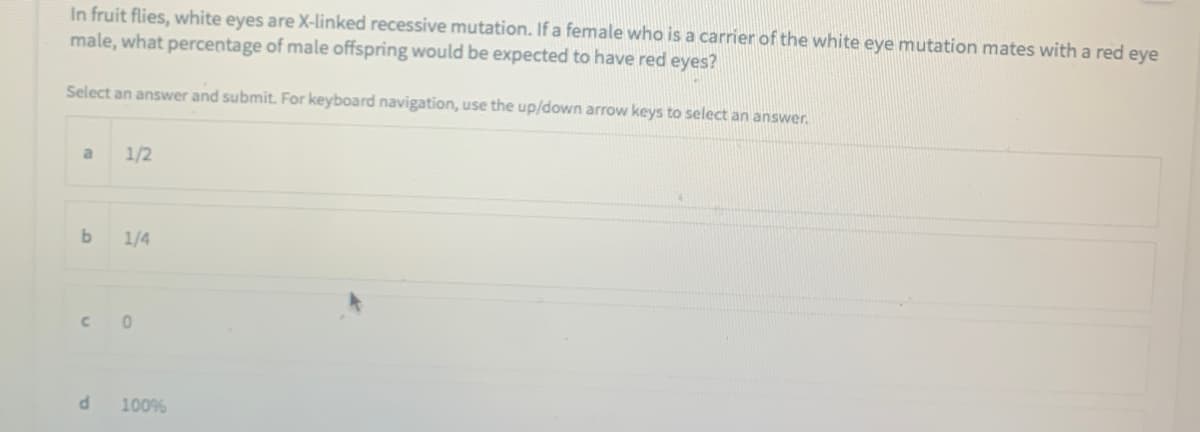 In fruit flies, white eyes are X-linked recessive mutation. If a female who is a carrier of the white eye mutation mates with a red eye
male, what percentage of male offspring would be expected to have red eyes?
Select an answer and submit. For keyboard navigation, use the up/down arrow keys to select an answer.
a
1/2
1/4
C.
100%
