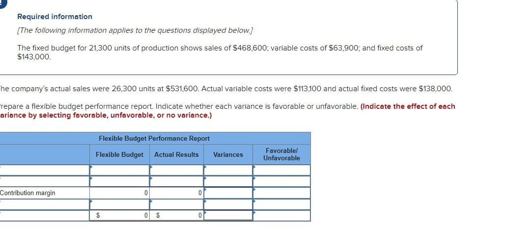 Required information
[The following information applies to the questions displayed below.]
The fixed budget for 21,300 units of production shows sales of $468,600; variable costs of $63,900; and fixed costs of
$143,000.
The company's actual sales were 26,300 units at $531,600. Actual variable costs were $113,100 and actual fixed costs were $138,000.
repare a flexible budget performance report. Indicate whether each variance is favorable or unfavorable. (Indicate the effect of each
ariance by selecting favorable, unfavorable, or no variance.)
Contribution margin
Flexible Budget Performance Report
Flexible Budget Actual Results
$
0
0 $
0
Variances
Favorable/
Unfavorable