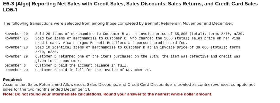 E6-3 (Algo) Reporting Net Sales with Credit Sales, Sales Discounts, Sales Returns, and Credit Card Sales
LO6-1
The following transactions were selected from among those completed by Bennett Retailers in November and December:
Sold 20 items of merchandise to Customer B at an invoice price of $5,800 (total); terms 3/10, n/30.
sold two items of merchandise to Customer C, who charged the $600 (total) sales price on her visa
credit card. Visa charges Bennett Retailers a 2 percent credit card fee.
Sold 10 identical items of merchandise to Customer D at an invoice price of $9,600 (total); terms
3/10, n/30.
November 20
November 25
November 28
November 29
Customer D returned one of the items purchased on the 28th; the item was defective and credit was
given to the customer.
December 6
Customer D paid the account balance in full.
December 20 Customer B paid in full for the invoice of November 20.
Required:
Assume that Sales Returns and Allowances, Sales Discounts, and Credit Card Discounts are treated as contra-revenues; compute net
sales for the two months ended December 31.
Note: Do not round your intermediate calculations. Round your answer to the nearest whole dollar amount.