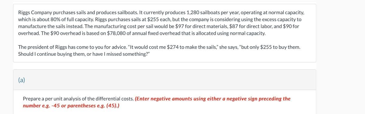 Riggs Company purchases sails and produces sailboats. It currently produces 1,280 sailboats per year, operating at normal capacity,
which is about 80% of full capacity. Riggs purchases sails at $255 each, but the company is considering using the excess capacity to
manufacture the sails instead. The manufacturing cost per sail would be $97 for direct materials, $87 for direct labor, and $90 for
overhead. The $90 overhead is based on $78,080 of annual fixed overhead that is allocated using normal capacity.
The president of Riggs has come to you for advice. "It would cost me $274 to make the sails," she says, "but only $255 to buy them.
Should I continue buying them, or have I missed something?"
(a)
Prepare a per unit analysis of the differential costs. (Enter negative amounts using either a negative sign preceding the
number e.g. -45 or parentheses e.g. (45).)