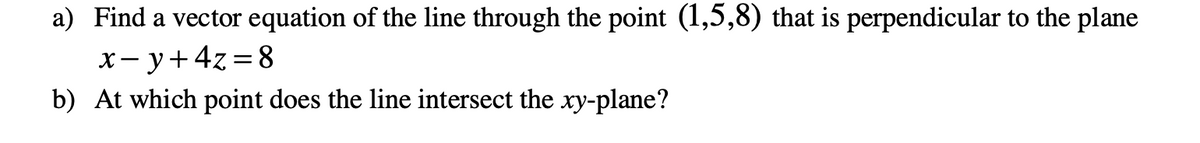 ### Vector Equation and Intersection with the xy-Plane

#### Problem: 
Consider a point in space and a plane defined by the following elements:

a) **Vector Equation**  
Find a vector equation of the line through the point \((1,5,8)\) that is perpendicular to the plane \(x - y + 4z = 8\).

b) **Line and Plane Intersection**  
Determine the point at which this line intersects the \(xy\)-plane.

### Solution:

**a) Finding the Vector Equation:**

Given a point \(P = (1,5,8)\) and a plane defined by the equation \(x - y + 4z = 8\), we need to find the vector equation of the line that goes through the point and is perpendicular to the plane.

The normal vector (perpendicular) to the plane \(x - y + 4z = 8\) can be directly derived from the plane's equation coefficients. The normal vector \(\mathbf{n}\) is:

\[
\mathbf{n} = \begin{pmatrix} 1 \\ -1 \\ 4 \end{pmatrix}
\]

A line perpendicular to the plane and passing through point \(P\) can be described by the following parametric equations:

\[
\mathbf{r(t)} = \mathbf{r_0} + t \mathbf{n}
\]

Where:
- \(\mathbf{r(t)}\) is the position vector of any point on the line,
- \(\mathbf{r_0} = \begin{pmatrix} 1 \\ 5 \\ 8 \end{pmatrix}\) is the position vector of the given point \(P\),
- \(t\) is a scalar parameter,
- \(\mathbf{n} = \begin{pmatrix} 1 \\ -1 \\ 4 \end{pmatrix}\) is the direction vector (normal to the plane).

So the vector equation of the line is:

\[
\mathbf{r(t)} = \begin{pmatrix} 1 \\ 5 \\ 8 \end{pmatrix} + t \begin{pmatrix} 1 \\ -1 \\ 4 \end{pmatrix}
\]

Expanded, this gives us the parametric form:

\[
\begin{cases} 
x = 1 + t \\ 
y = 5 - t