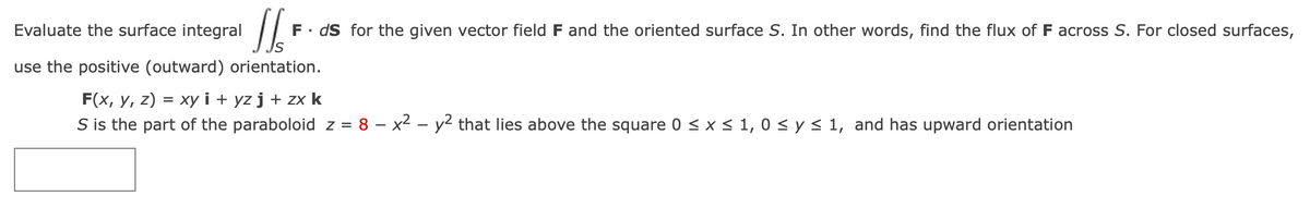 Evaluate the surface integral
16²
F. ds for the given vector field F and the oriented surface S. In other words, find the flux of F across S. For closed surfaces,
use the positive (outward) orientation.
F(x, y, z) = xy i+ yz j + zx k
S is the part of the paraboloid z = 8 – x² - y² that lies above the square 0 ≤ x ≤ 1, 0 ≤ y ≤ 1, and has upward orientation