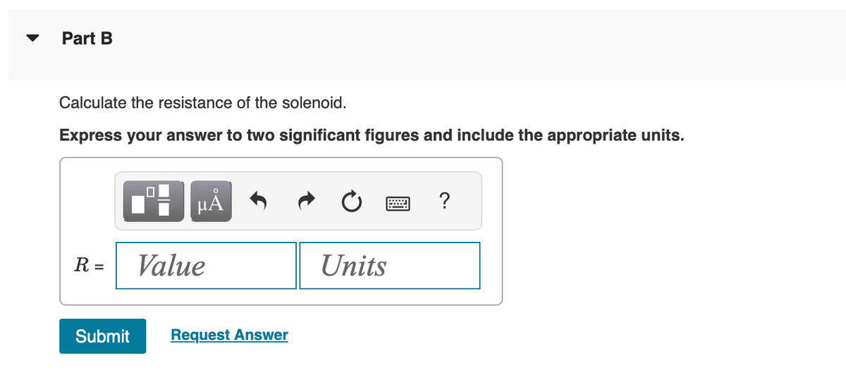 Part B
Calculate the resistance of the solenoid.
Express your answer to two significant figures and include the appropriate units.
μᾶ
R = Value
Submit Request Answer
Units
?