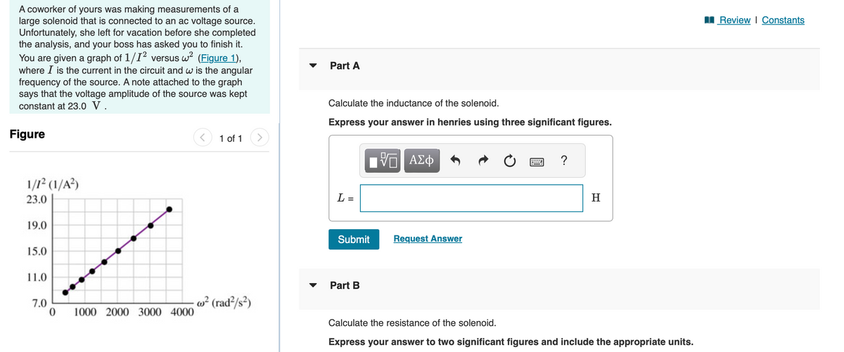 A coworker of yours was making measurements of a
large solenoid that is connected to an ac voltage source.
Unfortunately, she left for vacation before she completed
the analysis, and your boss has asked you to finish it.
You are given a graph of 1/1² versus w² (Figure 1),
where I is the current in the circuit and w is the angular
frequency of the source. A note attached to the graph
says that the voltage amplitude of the source was kept
constant at 23.0 V.
Figure
1/1² (1/A²)
23.0
19.0
15.0
11.0
7.0
0
1000 2000 3000 4000
1 of 1
w² (rad²/s²)
Part A
Calculate the inductance of the solenoid.
Express your answer in henries using three significant figures.
L =
ΠΑΠ ΑΣΦ
ΨΕ
Submit
Part B
Request Answer
=
?
H
Calculate the resistance of the solenoid.
Express your answer to two significant figures and include the appropriate units.
Review | Constants