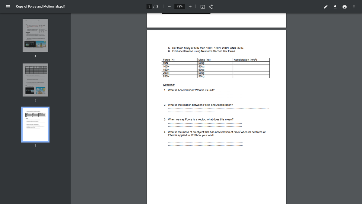 Copy of Force and Motion lab.pdf
3 / 3
72%
+
5. Set force firstly at 50N then 100N, 150N, 200N, AND 250N.
6. Find acceleration using Newton's Second law F=ma
1
Force (N)
50N
Mass (kg)
50kg
50kg
50kg
50kg
Acceleration (m/s?)
100N
150N
200N
250N
50kg
Question:
1. What is Acceleration? What is its unit?
2. What is the relation between Force and Acceleration?
3. When we say Force is a vector, what does this mean?
*
4. What is the mass of an object that has acceleration of 5m/s? when its net force of
224N is applied to it? Show your work
3
II
