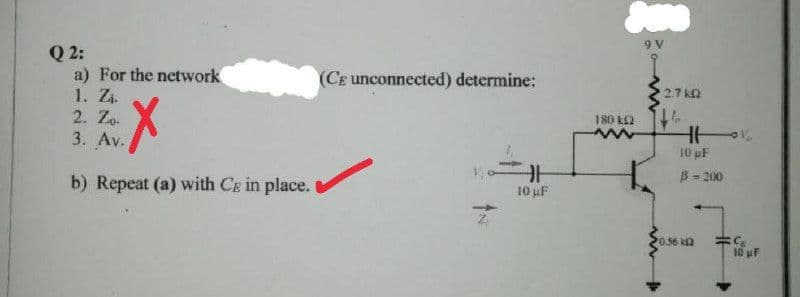 Q 2:
a) For the network
1. Zi.
2. Zo.
3. Av.
(CE unconnected) determine:
2.7 kn
180 k2
10 uF
B - 200
b) Repeat (a) with Cg in place.
10 uF
0.56 ka
