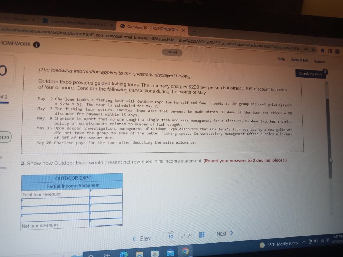 Lead the Way Wake Technical Cox
Question 10-CH5 HOMEWORK X
ezto.mheducation.com/ext/map/index.html?_con=con&external_browser=0&launchUrl=https%253A%252F%252Fblackboard.waketech.edu%252Fwebapps%252Fb...@
+
HOMEWORK
Saved
Help
Save & Exit
O
[The following information applies to the questions displayed below.]
Outdoor Expo provides guided fishing tours. The company charges $260 per person but offers a 10% discount to parties
of four or more. Consider the following transactions during the month of May.
of 2
May 2 Charlene books a fishing tour with Outdoor Expo for herself and four friends at the group discount price ($1,170
= $234 x 5). The tour is scheduled for May 7.
May
7 The fishing tour occurs. Outdoor Expo asks that payment be made within 30 days of the tour and offers a 5%
discount for payment within 15 days.
May
9
Charlene is upset that no one caught a single fish and asks management for a discount. Outdoor Expo has a strict
policy of no discounts related to number of fish caught.
May 15
Upon deeper investigation, management of Outdoor Expo discovers that Charlene's tour was led by a new guide who
did not take the group to some of the better fishing spots. In concession, management offers a sales allowance
of 30% of the amount due.
11:20
May 20 Charlene pays for the tour after deducting the sales allowance.
k
2. Show how Outdoor Expo would present net revenues in its income statement. (Round your answers to 2 decimal places.)
ces
OUTDOOR EXPO
Partial Income Statement
Total tour revenues
Net tour revenues
Next >
10
of 24
< Prev
85°F Mostly sunny
Submit
Check my work
A4
9:47 PM
6/15/202