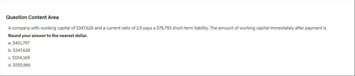 Question Content Area
A company with working capital of $347,628 and a current ratio of 2.9 pays a $78,793 short-term liability. The amount of working capital immediately after payment is
Round your answer to the nearest dollar.
a. $451,797
b. $347,628
c. $104,169
d. $555,966