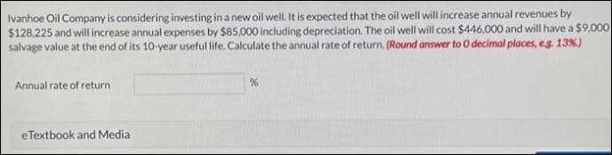 Ivanhoe Oil Company is considering investing in a new oil well. It is expected that the oil well will increase annual revenues by
$128,225 and will increase annual expenses by $85,000 including depreciation. The oil well will cost $446,000 and will have a $9,000
salvage value at the end of its 10-year useful life. Calculate the annual rate of return. (Round answer to O decimal places, e.g. 13%)
Annual rate of return
eTextbook and Media
%