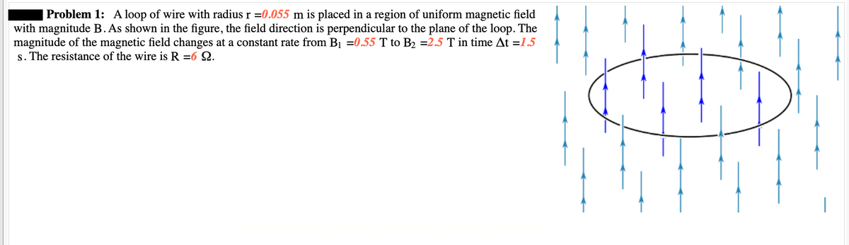 | Problem 1: A loop of wire with radius r = 0.055 m is placed in a region of uniform magnetic field
with magnitude B. As shown in the figure, the field direction is perpendicular to the plane of the loop. The
magnitude of the magnetic field changes at a constant rate from B₁ =0.55 T to B₂ =2.5 T in time At =1.5
s. The resistance of the wire is R =6 22.