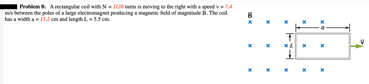 Problem 8: A rectangular coil with N = 1120 turns is moving to the right with a speed v = 7.4
m/s between the poles of a large electromagnet producing a magnetic field of magnitude B. The coil
has a width a = 15.2 cm and length L = 5.5 cm.
Im x
B
X
X
X
X
X
X
TEL
T
XL
X
X
ex
a
X
* * *