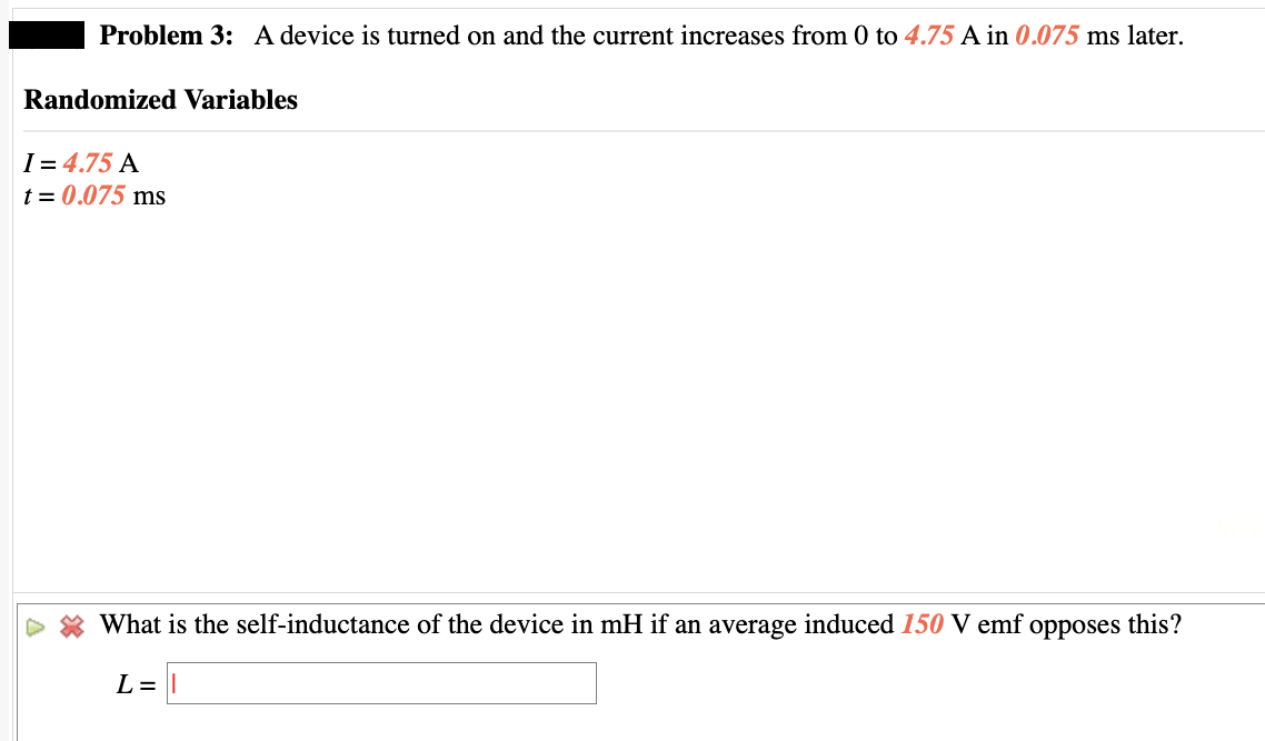 Problem 3: A device is turned on and the current increases from 0 to 4.75 A in 0.075 ms later.
Randomized Variables
I=4.75 A
t = 0.075 ms
What is the self-inductance of the device in mH if an average induced 150 V emf opposes this?
L =