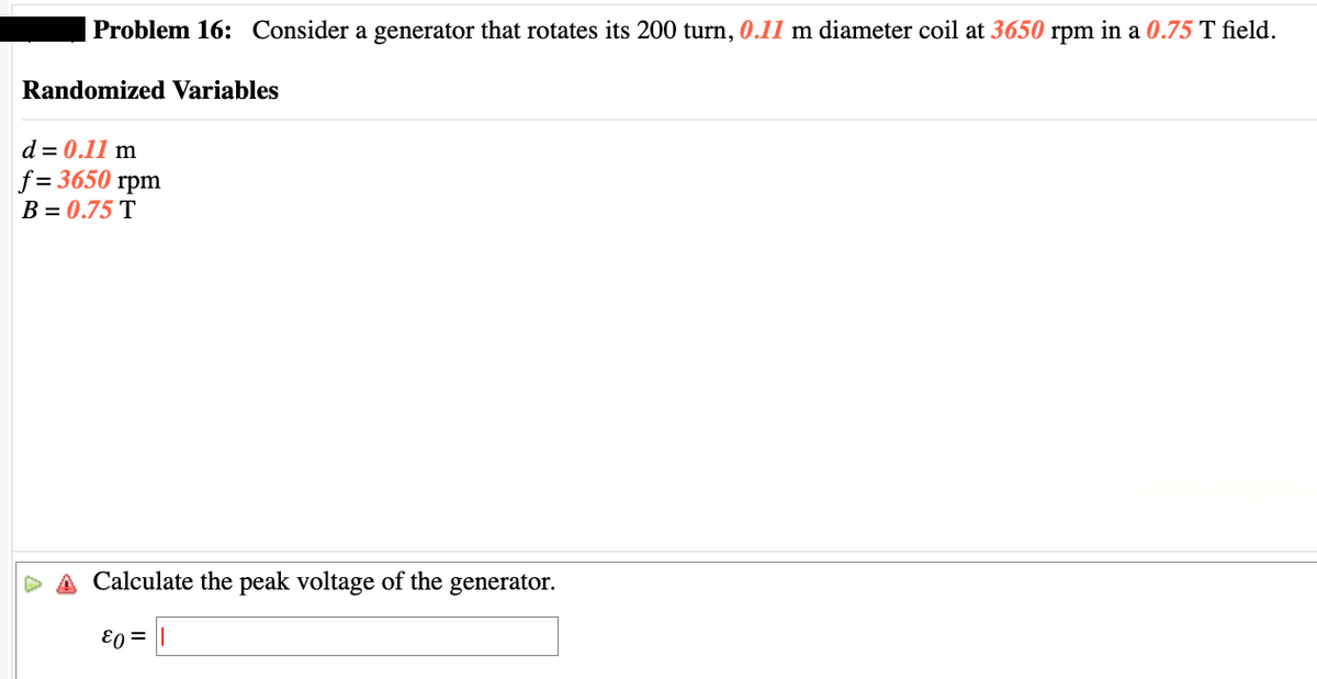 Problem 16: Consider a generator that rotates its 200 turn, 0.11 m diameter coil at 3650 rpm in a 0.75 T field.
Randomized Variables
d = 0.11 m
f=3650 rpm
B = 0.75 T
Calculate the peak voltage of the generator.
ε0 =