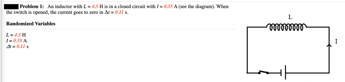 Problem 1: An inductor with L = 4.5 H is in a closed circuit with I = 0.35 A (see the diagram). When
the switch is opened, the current goes to zero in At = 0.11 s.
Randomized Variables
L = 4.5 H
I=0.35 A
At = 0.11 s
L
000000000