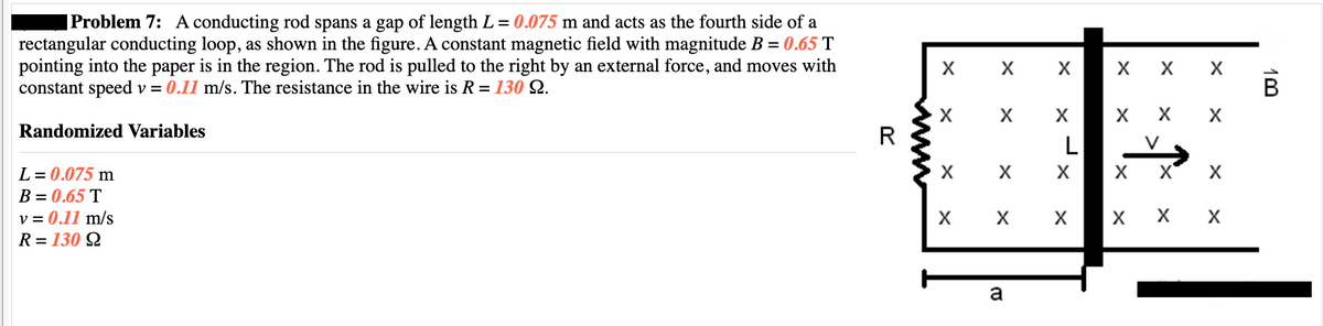 |Problem 7: A conducting rod spans a gap of length L = 0.075 m and acts as the fourth side of a
rectangular conducting loop, as shown in the figure. A constant magnetic field with magnitude B = 0.65 T
pointing into the paper is in the region. The rod is pulled to the right by an external force, and moves with
constant speed v = 0.11 m/s. The resistance in the wire is R = 130 9.
Randomized Variables
L = 0.075 m
B = 0.65 T
v = 0.11 m/s
R=130 92
R
X
X
X
X
X
X
X
X
a
X
L
X
X X
X X X X
X
X
X
X
X
X
X X X
10
B