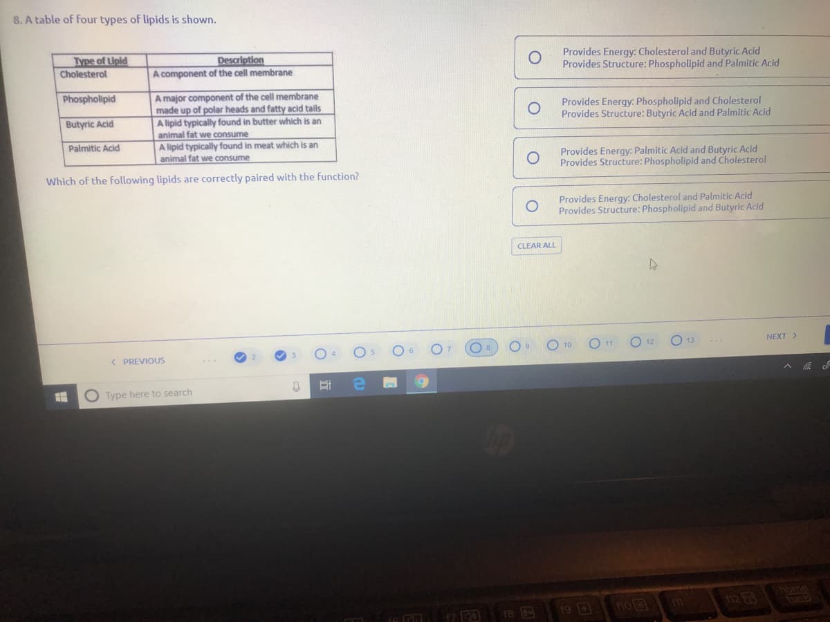 8. A table of four types of lipids is shown.
Type of Lipid
Cholesterol
Description
A component of the cell membrane
Provides Energy: Cholesterol and Butyric Acid
Provides Structure: Phospholipid and Palmitic Acid
Phospholipid
A major component of the cell membrane
made up of polar heads and fatty acid tails
A lipid typically found in butter which is an
Provides Energy: Phospholipid and Cholesterol
Provides Structure: Butyric Acid and Palmitic Acid
Butyric Acid
animal fat we consume
A lipid typically found in meat which is an
animal fat we consume
Palmitic Acid
Provides Energy: Palmitic Acid and Butyric Acid
Provides Structure: Phospholipid and Cholesterol
Which of the following lipids are correctly paired with the function?
Provides Energy: Cholesterol and Palmitic Acid
Provides Structure: Phospholipid and Butyric Acid
CLEAR ALL
12
NEXT>
( PREVIOUS
O Type here to search
home
no 3
12 63
17 0
19 D
